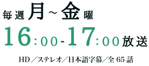 毎週月～金曜16：00～17：00放送　HD／ステレオ／日本語字幕／全65話