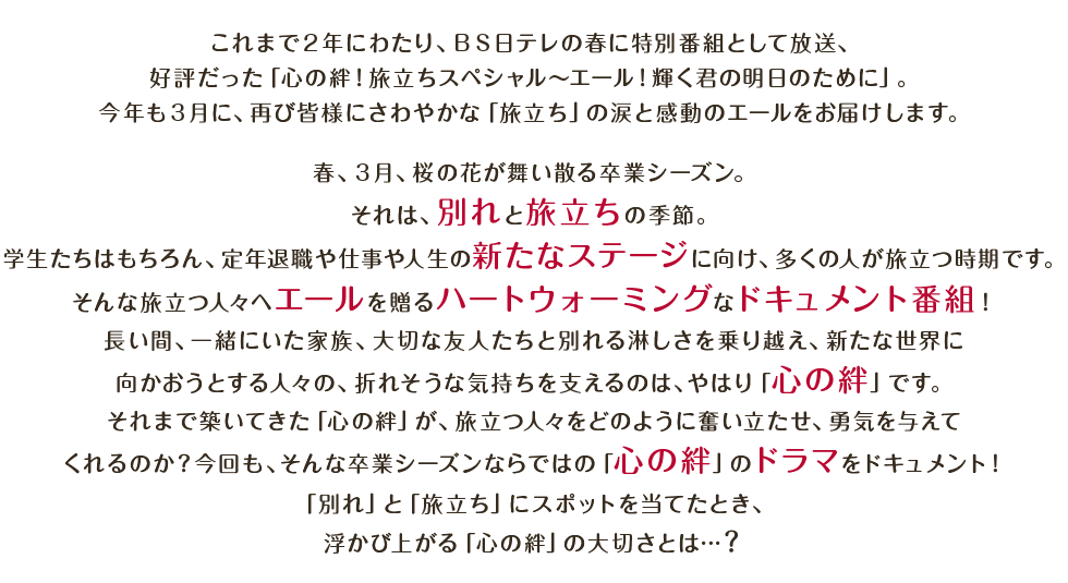 これまで2年にわたり、BS日テレの期末期首特別番組として放送、好評だった「心の絆!旅立ちスペシャル~エール!輝く君の明日のために」。今年も3月に、再び皆様にさわやかな「旅立ち」の涙と感動のエールをお届けします。春、3月、桜の花が舞い散る卒業シーズン。それは、別れと旅立ちの季節。学生たちはもちろん、定年退職や仕事や人生の新たなステージに向け、多くの人が旅立つ時期です。そんな旅立つ人々へエールを贈るハートウォーミングなドキュメント番組!長い間、一緒にいた家族、大切な友人たちと別れる淋しさを乗り越え、新たな世界に向かおうとする人々の、折れそうな気持ちを支えるのは、「心の絆」です。それまで築いてきた「心の絆」が、旅立つ人々をどのように奮い立たせ、勇気を与えてくれるのか?今回も、そんな卒業シーズンならではの「心の絆」のドラマをドキュメント!「別れ」と「旅立ち」にスポットを当てたとき、浮かび上がる「心の絆」の大切さとは・・・?