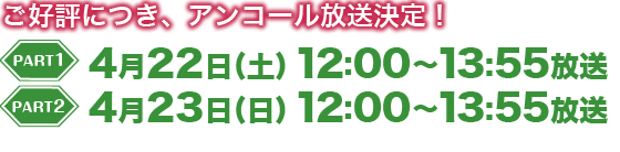 PART1：4月22日（土）12：00～13：55放送、PART2：4月23日（日）12：00～13：55放送