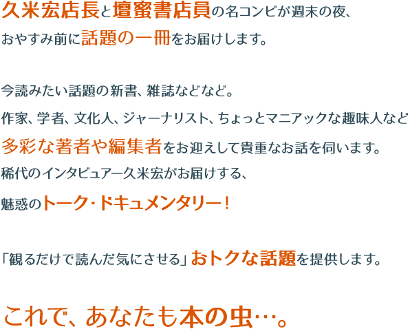 久米宏店長と壇蜜書店員の名コンビが週末の夜、おやすみ前に話題の一冊をお届けします。今読みたい話題の新書、雑誌などなど。
作家、学者、文化人、ジャーナリスト、ちょっとマニアックな趣味人など多彩な著者や編集者をお迎えして貴重なお話を伺います。稀代のインタビュアー久米宏がお届けする、魅惑のトーク・ドキュメンタリー！「観るだけで読んだ気にさせる」おトクな話題を提供します。これで、あなたも本の虫…。