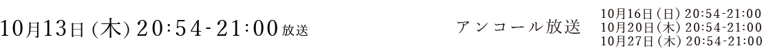 
本放送
10月13日（木）20:54-21:00

アンコール放送
10月16日（日）20:54-21:00
10月20日（木）20:54-21:00
10月27日（木）20:54-21:00