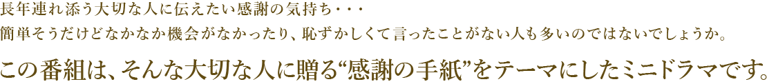 長年連れ添う大切な人に伝えたい感謝の気持ち・・・
簡単そうだけどなかなか機会がなかったり、恥ずかしくて言ったことがない人も多いのではないでしょうか。
この番組は、そんな大切な人に贈る“感謝の手紙”をテーマにしたミニドラマです。