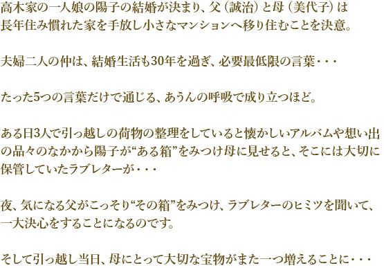 高木家の一人娘の陽子の結婚が決まり、父（誠治）と母（美代子）は長年住み慣れた家を手放し小さなマンションへ移り住むことを決意。
夫婦二人の仲は、結婚生活も30年を過ぎ、必要最低限の言葉・・・たった5つの言葉だけで通じる、あうんの呼吸で成り立つほど。
ある日3人で引っ越しの荷物の整理をしていると懐かしいアルバムや想い出の品々のなかから
陽子が“ある箱”をみつけ母に見せると、そこには大切に保管していたラブレターが・・・
夜、気になる父がこっそり“その箱”をみつけ、ラブレターのヒミツを聞いて、一大決心をすることになるのです。
そして引っ越し当日、母にとって大切な宝物がまた一つ増えることに・・・