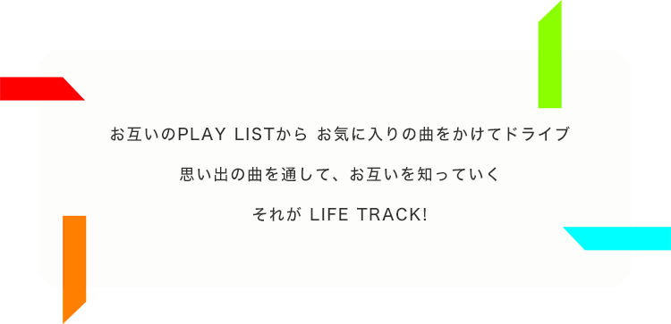 お互いのPLAY LISTからお気に入りの曲をかけてドライブ 思い出の曲を通して、お互いを知っていく それが LIFE TRACK!