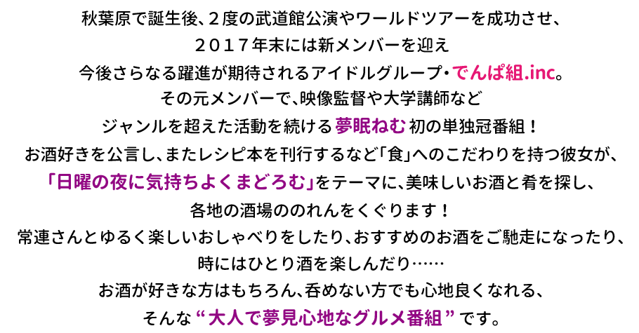 秋葉原で誕生後、2度の武道館公演やワールドツアーを成功させ、
2017年末には新メンバーを迎え今後さらなる躍進が期待されるアイドルグループ・でんぱ組.inc。 
その元メンバーで、映像監督や大学講師などジャンルを超えた活動を続ける夢眠ねむ初の単独冠番組！
お酒好きを公言し、またレシピ本を刊行するなど「食」へのこだわりを持つ彼女が、「日曜の夜に気持ちよくまどろむ」をテーマに、美味しいお酒と肴を探し、各地の酒場ののれんをくぐります！
常連さんとゆるく楽しいおしゃべりをしたり、おすすめのお酒をご馳走になったり、時にはひとり酒を楽しんだり……
お酒が好きな方はもちろん、呑めない方でも心地良くなれる、そんな“大人で夢見心地なグルメ番組”です。