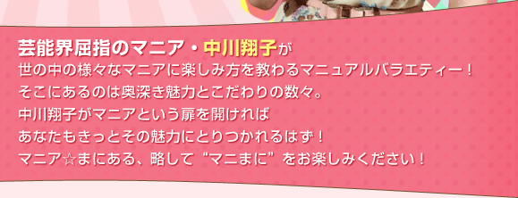 芸能界屈指のマニア・中川翔子が世の中の様々なマニアに楽しみ方を教わるマニュアルバラエティー！そこにあるのは奥深き魅力とこだわりの数々。中川翔子がマニアという扉を開ければあなたもきっとその魅力にとりつかれるはず！マニア☆まにある、略して“マニまに”をお楽しみください！