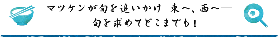 マツケンが旬を追いかけ　東へ、西へ―　旬を求めてどこまでも！