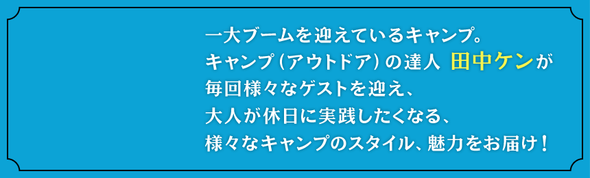 一大ブームを迎えているキャンプ。キャンプ（アウトドア）の達人 田中ケンが毎回様々なゲストを迎え、大人が休日に実践したくなる、様々なキャンプのスタイル、魅力をお届け！