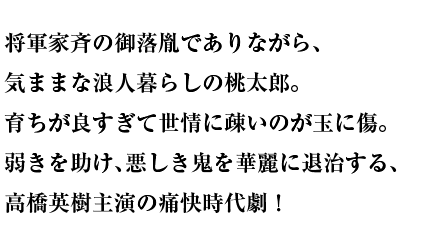 将軍家斉の御落胤でありながら、気ままな浪人暮らしの桃太郎。育ちが良すぎて世情に疎いのが玉に傷。弱きを助け、悪しき鬼を華麗に退治する、高橋英樹主演の痛快時代劇！