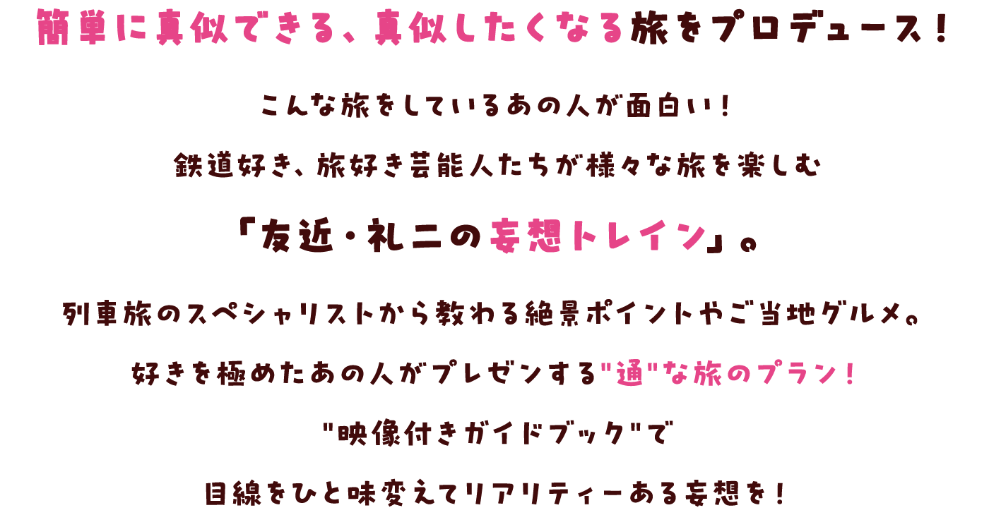 簡単に真似できる、真似したくなる旅をプロデュース！ こんな旅をしているあの人が面白い！鉄道好き、旅好き芸能人たちが様々な旅を楽しむ「友近・礼二の妄想トレイン」。 列車旅のスペシャリストから教わる絶景ポイントやご当地グルメ。 好きを極めたあの人がプレゼンする"通"な旅のプラン！ "映像付きガイドブック"で目線をひと味変えてリアリティーある妄想を！