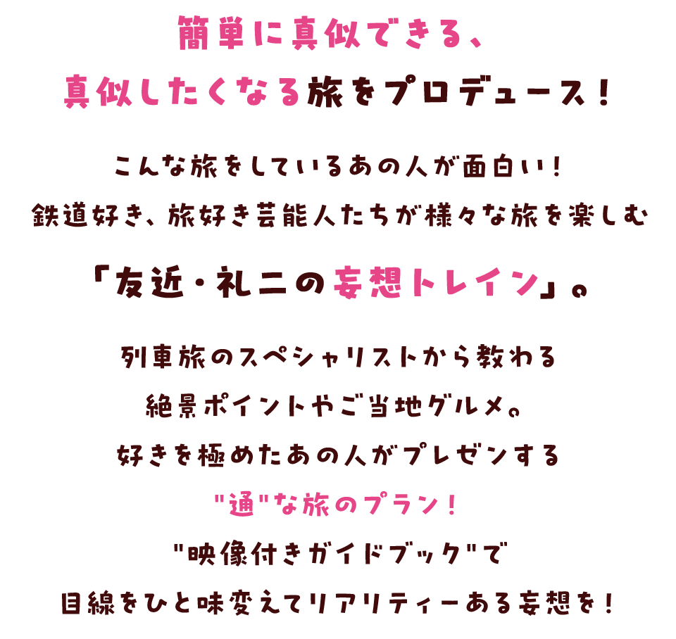 簡単に真似できる、真似したくなる旅をプロデュース！ こんな旅をしているあの人が面白い！鉄道好き、旅好き芸能人たちが様々な旅を楽しむ「友近・礼二の妄想トレイン」。 列車旅のスペシャリストから教わる絶景ポイントやご当地グルメ。 好きを極めたあの人がプレゼンする"通"な旅のプラン！ "映像付きガイドブック"で目線をひと味変えてリアリティーある妄想を！