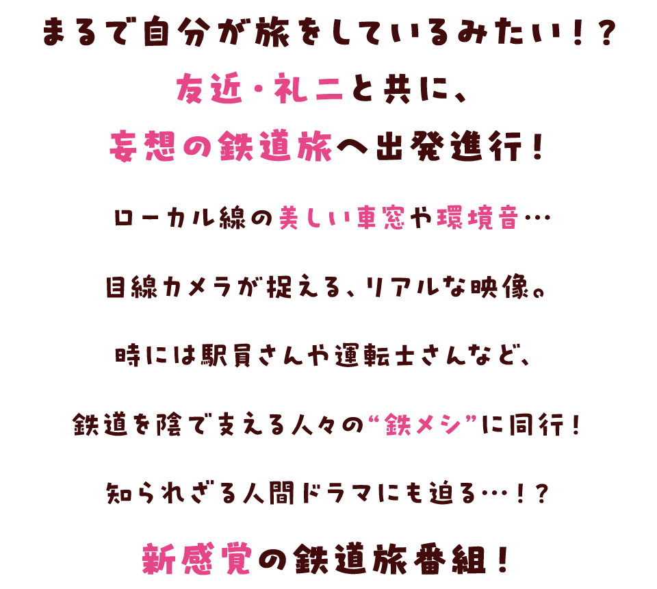 まるで自分が旅をしているみたい！？友近・礼二と共に、妄想の鉄道旅へ出発進行！ローカル線の美しい車窓や環境音…目線カメラが捉える、リアルな映像。時には駅員さんや運転士さんなど、鉄道を陰で支える人々の“鉄メシ”に同行！知られざる人間ドラマにも迫る…！？新感覚の鉄道旅番組！