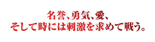 名誉、勇気、愛、 そして時には刺激を求めて戦う。