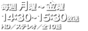 毎週月曜～金曜 14：30～15：30放送 HD／ステレオ／全10話