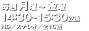 毎週月曜～金曜 14：30～15：30放送 HD／ステレオ／全10話