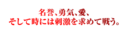 名誉、勇気、愛、 そして時には刺激を求めて戦う。