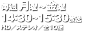 毎週月曜～金曜 14：30～15：30放送 HD／ステレオ／全10話