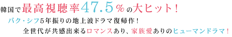 韓国で最高視聴率47.5％の大ヒット！パク・シフ5年振りの地上波ドラマ復帰作！全世代が共感出来るロマンスあり、家族愛ありのヒューマンドラマ！