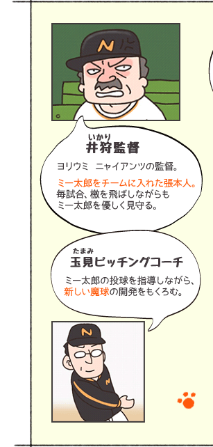 井狩（いかり）監督　ヨリウミ ニャイアンツの監督。ミー太郎をチームに入れた張本人。毎試合、檄を飛ばしながらもミー太郎を優しく見守る。　玉見（たまみ）ピッチングコーチ　ミー太郎の投球を指導しながら、新しい魔球の開発をもくろむ。