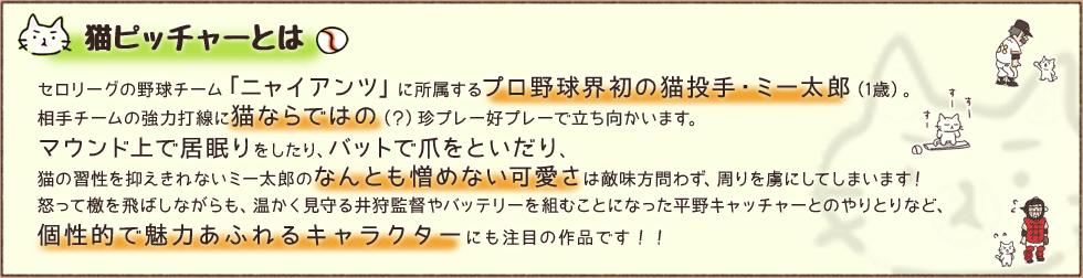 猫ピッチャーとは　セロリーグの野球チーム「ニャイアンツ」に所属するプロ野球界初の猫投手・ミー太郎（1歳）。相手チームの強力打線に猫ならではの（？）珍プレー好プレーで立ち向かいます。マウンド上で居眠りをしたり、バットで爪をといだり、猫の習性を抑えきれないミー太郎のなんとも憎めない可愛さは敵味方問わず、周りを虜にしてしまいます！怒って檄を飛ばしながらも、温かく見守る井狩監督やバッテリーを組むことになった平野キャッチャーとのやりとりなど、個性的で魅力あふれるキャラクターにも注目の作品です！！