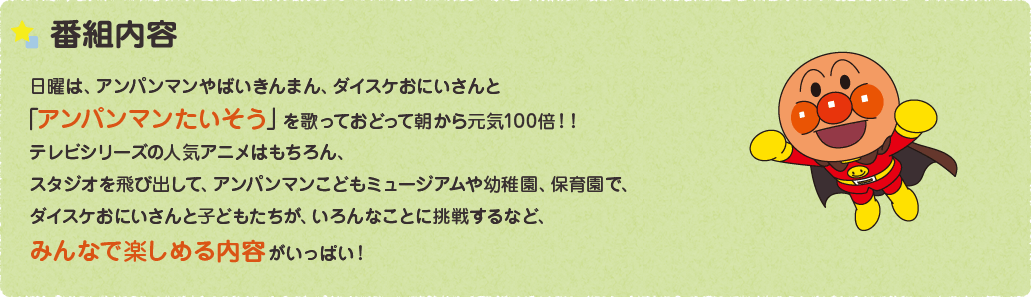 番組内容 日曜は、アンパンマンやばいきんまん、ダイスケおにいさんと「アンパンマンたいそう」を歌っておどって朝から元気100倍！！テレビシリーズの人気アニメはもちろん、ゲストの先生と楽しくあそぶ「たのしくやってみよう！」のコーナー。また幼稚園で苦手なことにチャレンジするみんなを応援する「アンパンマンとやってみよう！」など、みんなが楽しくなる内容がいっぱい！