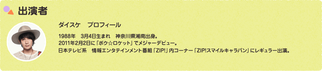 出演者 ダイスケ　プロフィール1988年　3月4日生まれ　神奈川県湘南出身。2011年2月2日に「ボク☆ロケット」でメジャーデビュー。日本テレビ系　情報エンタテインメント番組「ZIP!」内コーナー「ZIP!スマイルキャラバン」にレギュラー出演。