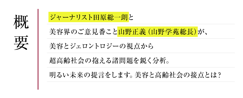 概要　ジャーナリスト田原総一朗と美容界のご意見番こと山野正義（山野学苑総長）が、
美容とジェロントロジーの視点から超高齢社会の抱える諸問題を鋭く分析。
明るい未来の提言をします。美容と高齢社会の接点とは？