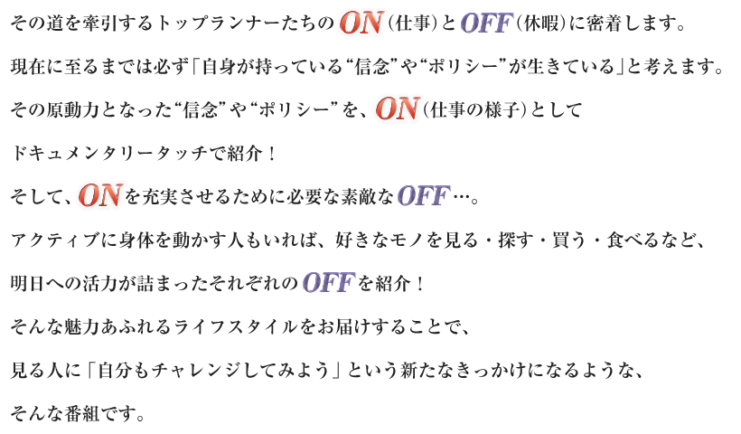 人類の歴史は、病との闘いの歴史。
その道を牽引するトップランナーたちのON（仕事）とOFF（休暇）に密着します。現在に至るまでは必ず「自身が持っている“信念”や“ポリシー”が生きている」と考えます。その原動力となった “信念”や“ポリシー”を、ON（仕事の様子）としてドキュメンタリータッチで紹介！そして、ONを充実させるために必要な素敵なOFF…。アクティブに身体を動かす人もいれば、好きなモノを見る・探す・買う・食べるなど、明日への活力が詰まったそれぞれのOFFを紹介！そんな魅力あふれるライフスタイルをお届けすることで、見る人に「自分もチャレンジしてみよう」という新たなきっかけになるような、そんな番組です。