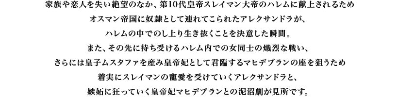 家族や恋人を失い絶望のなか、第10代皇帝スレイマン大帝のハレムに献上されるためオスマン帝国に奴隷として連れてこられたアレクサンドラが、ハレムの中でのし上り生き抜くことを決意した瞬間。また、その先に待ち受けるハレム内での女同士の熾烈な戦い、さらには皇子ムスタファを産み皇帝妃として君臨するマヒデブランの座を狙うため着実にスレイマンの寵愛を受けていくアレクサンドラと、嫉妬に狂っていく皇帝妃マヒデブランとの泥沼劇が見所です。