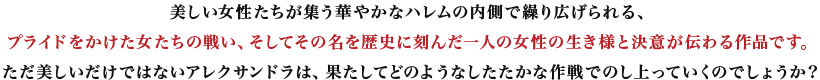 美しい女性たちが集う華やかなハレムの内側で繰り広げられる、プライドをかけた女たちの戦い、そしてその名を歴史に刻んだ一人の女性の生き様と決意が伝わる作品です。ただ美しいだけではないアレクサンドラは、果たしてどのようなしたたかな作戦でのし上っていくのでしょうか？