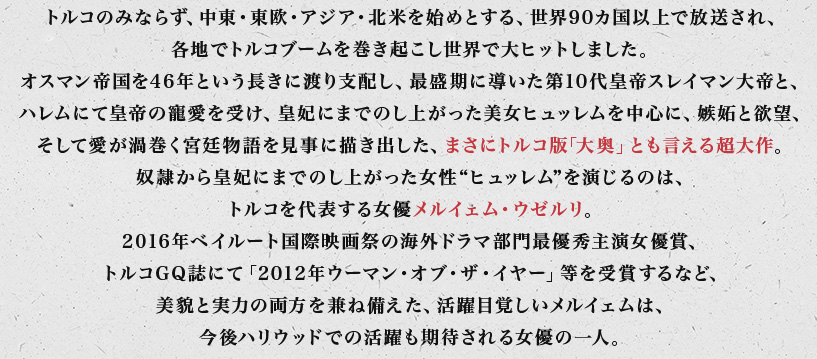 トルコのみならず、中東・東欧・アジア・北米を始めとする、世界90カ国以上で放送され、各地でトルコブームを巻き起こし世界で大ヒットしました。オスマン帝国を46年という長きに渡り支配し、最盛期に導いた第10代皇帝スレイマン大帝と、ハレムにて皇帝の寵愛を受け、皇妃にまでのし上がった美女ヒュッレムを中心に、嫉妬と欲望、そして愛が渦巻く宮廷物語を見事に描き出した、まさにトルコ版｢大奥」とも言える超大作。奴隷から皇妃にまでのし上がった女性