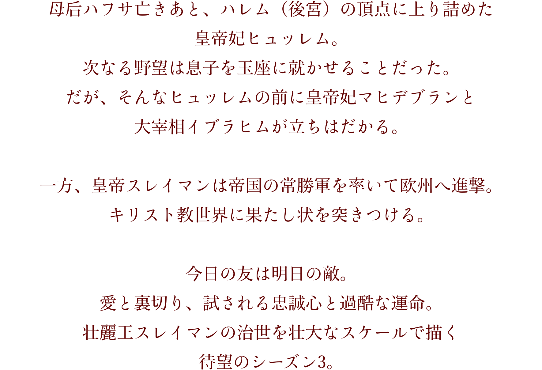母后ハフサ亡きあと、ハレム（後宮）の頂点に上り詰めた 皇帝妃ヒュッレム。 次なる野望は息子を玉座に就かせることだった。 だが、そんなヒュッレムの前に皇帝妃マヒデブランと 大宰相イブラヒムが立ちはだかる。  一方、皇帝スレイマンは帝国の常勝軍を率いて欧州へ進撃。 キリスト教世界に果たし状を突きつける。  今日の友は明日の敵。 愛と裏切り、試される忠誠心と過酷な運命。 壮麗王スレイマンの治世を壮大なスケールで描く 待望のシーズン3。