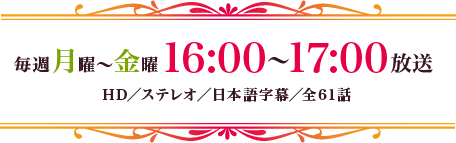 毎週月～金曜16：00～17：00放送　HD／ステレオ／日本語字幕／全61話