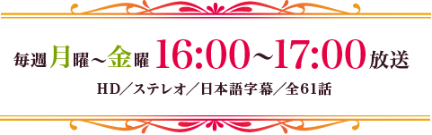 毎週月～金曜16：00～17：00放送　HD／ステレオ／日本語字幕／全61話