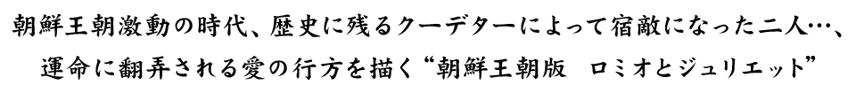 朝鮮王朝激動の時代、歴史に残るクーデターによって宿敵になった二人…、運命に翻弄される愛の行方を描く“朝鮮王朝版 ロミオとジュリエット”