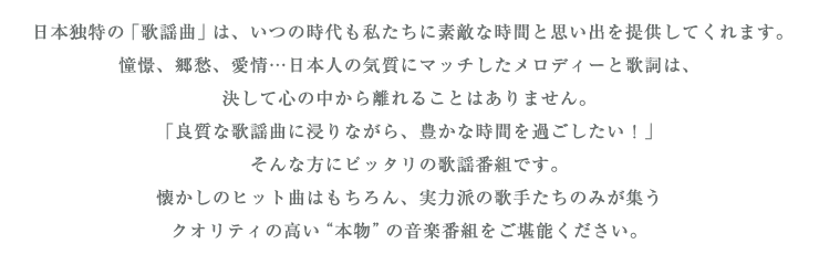 日本独特の「歌謡曲」は、いつの時代も私たちに素敵な時間と思い出を提供してくれます。
憧憬、郷愁、愛情…日本人の気質にマッチしたメロディーと歌詞は、決して心の中から離れることはありません。
「良質な歌謡曲に浸りながら、豊かな時間を過ごしたい！」そんな方にピッタリの歌謡番組です。
懐かしのヒット曲はもちろん、実力派の歌手たちのみが集うクオリティの高い“本物”の音楽番組をご堪能ください。