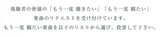 視聴者の皆様の「もう一度 聴きたい」「もう一度 観たい」
楽曲のリクエストを受け付けています。
もう一度 観たい楽曲を以下のリストから選び、投票して下さい。