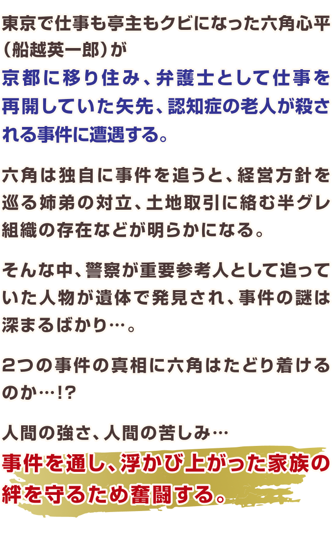 東京で仕事も亭主もクビになった六角心平(船越英一郎)が  京都に移り住み、弁護士として仕事を再開していた矢先、  認知症の老人が殺される事件に遭遇する。  六角は独自に事件を追うと、 経営方針を巡る姉弟の対立、  土地取引に絡む半グレ組織の存在などが明らかになる。 そんな中、警察が重要参考人として追っていた人物が遺体で発見され、  事件の謎は深まるばかり...。  2つの事件の真相に六角はたどり着けるのか...!?  人間の強さ、人間の苦しみ...  事件を通し、浮かび上がった家族の絆を守るため奮闘する。
