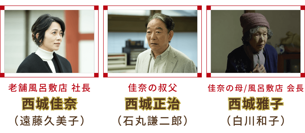老舗風呂敷店 社長 西城佳奈 （遠藤久美子）・佳奈の叔父 西城正治 （石丸謙二郎）・佳奈の母/風呂敷店 会長 西城雅子 （白川和子）