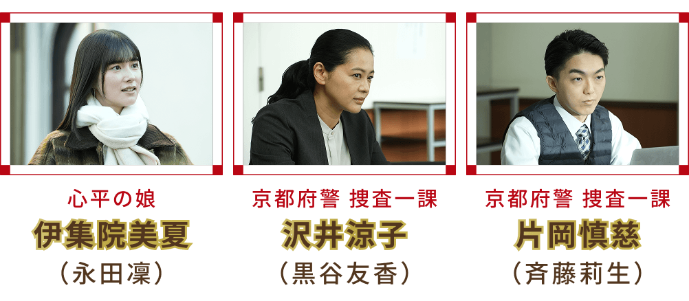 心平の娘 伊集院美夏 （永田凜）・京都府警 捜査一課 沢井涼子 （黒谷友香）・京都府警 捜査一課 片岡慎慈 （斉藤莉生）