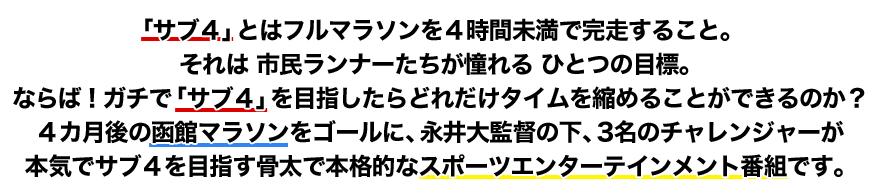 「サブ４」とはフルマラソンを４時間未満で完走すること。それは 市民ランナーたちが憧れる ひとつの目標。ならば！ガチで「サブ４」を目指したらどれだけタイムを縮めることができるのか？４カ月後の函館マラソンをゴールに、永井大監督の下、3名のチャレンジャーが本気でサブ４を目指す骨太で本格的なスポーツエンターテインメント番組です。