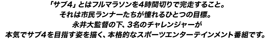 「サブ4」とはフルマラソンを4時間切りで完走すること。それは市民ランナーたちが憧れるひとつの目標。永井大監督の下、3名のチャレンジャーが本気でサブ４を目指す姿を描く、本格的なスポーツエンターテインメント番組です。