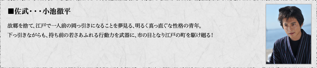 ■佐武・・・小池徹平　故郷を捨て、江戸で一人前の岡っ引きになることを夢見る、明るく真っ直ぐな性格の青年。下っ引きながらも、持ち前の若さあふれる行動力を武器に、市の目となり江戸の町を駆け廻る！