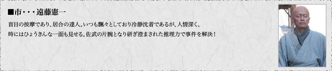 ■市・・・遠藤憲一　盲目の按摩であり、居合の達人。いつも飄々としており冷静沈着であるが、人情深く、時にはひょうきんな一面も見せる。佐武の片腕となり研ぎ澄まされた推理力で事件を解決！