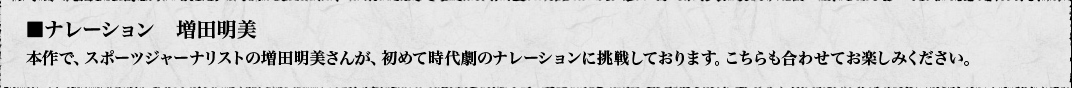 ■ナレーション　増田明美　本作で、スポーツジャーナリストの増田明美さんが、初めて時代劇のナレーションに挑戦しております。こちらも合わせてお楽しみください。