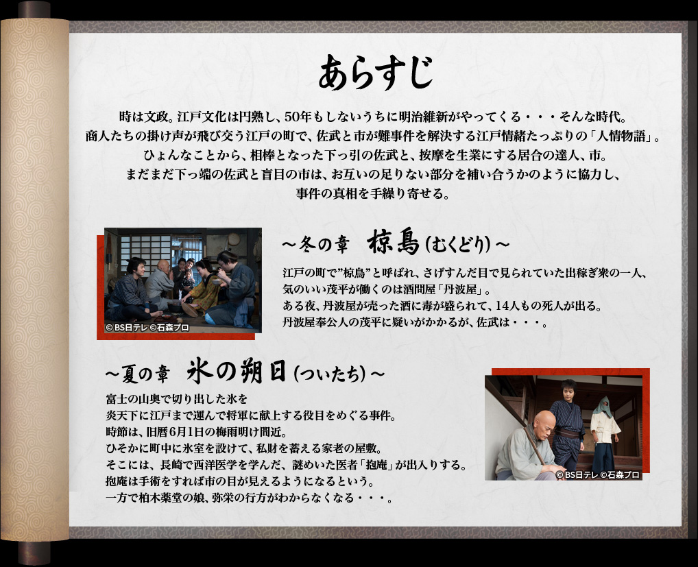 時は文政。江戸文化は円熟し、50年もしないうちに明治維新がやってくる・・・そんな時代。
商人たちの掛け声が飛び交う江戸の町で、佐武と市が難事件を解決する江戸情緒たっぷりの「人情物語」。
 ひょんなことから、相棒となった下っ引の佐武と、按摩を生業にする居合の達人、市。
まだまだ下っ端の佐武と盲目の市は、お互いの足りない部分を補い合うかのように協力し、
事件の真相を手繰り寄せる。

～冬の章　椋鳥（むくどり）～
江戸の町で“椋鳥”と呼ばれ、さげすんだ目で見られていた出稼ぎ衆の一人、
気のいい茂平が働くのは酒問屋「丹波屋」。
ある夜、丹波屋が売った酒に毒が盛られて、14人もの死人が出る。
丹波屋奉公人の茂平に疑いがかかるが、佐武は・・・。

～夏の章　氷の朔日（ついたち）～
富士の山奥で切り出した氷を
炎天下に江戸まで運んで将軍に献上する役目をめぐる事件。
時節は、旧暦6月1日の梅雨明け間近。
ひそかに町中に氷室を設けて、私財を蓄える家老の屋敷。
そこには、長崎で西洋医学を学んだ、謎めいた医者「抱庵」が出入りする。
抱庵は手術をすれば市の目が見えるようになるという。
一方で柏木薬堂の娘、弥栄の行方がわからなくなる・・・。