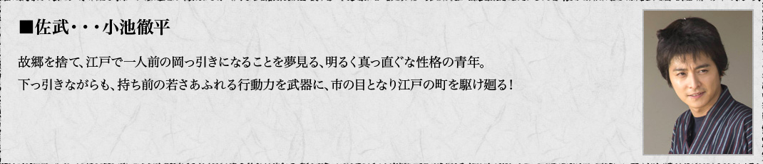 ■佐武・・・故郷を捨て、江戸で一人前の岡っ引きになることを夢見る、明るく真っ直ぐな性格の青年。下っ引きながらも、持ち前の若さあふれる行動力を武器に、市の目となり江戸の町を駆け廻る！