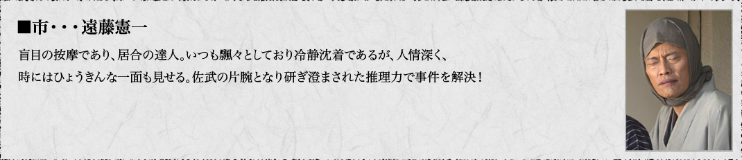 ■市・・・遠藤憲一　盲目の按摩であり、居合の達人。いつも飄々としており冷静沈着であるが、人情深く、時にはひょうきんな一面も見せる。佐武の片腕となり研ぎ澄まされた推理力で事件を解決！