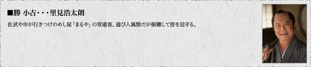 ■勝 小吉・・・里見浩太朗　佐武や市が行きつけのめし屋「まるや」の常連客。遊び人風情だが俯瞰して皆を見守る。