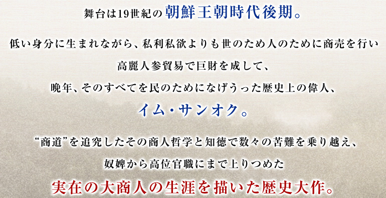 舞台は19世紀の朝鮮王朝時代後期。　
低い身分に生まれながら、私利私欲よりも世のため人のために商売を行い高麗人参貿易で巨財を成して、晩年、そのすべてを民のためになげうった歴史上の偉人、イム・サンオク。“商道”を追究したその商人哲学と知徳で数々の苦難を乗り越え、奴婢から高位官職にまで上りつめた実在の大商人の生涯を描いた歴史大作。